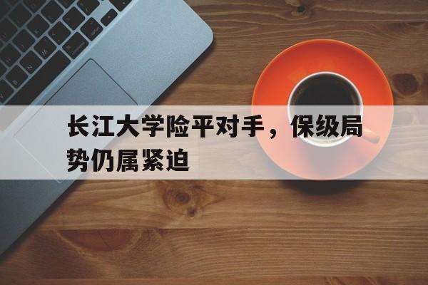 开云体育下载-包含长江大学险平对手，保级局势仍属紧迫的词条