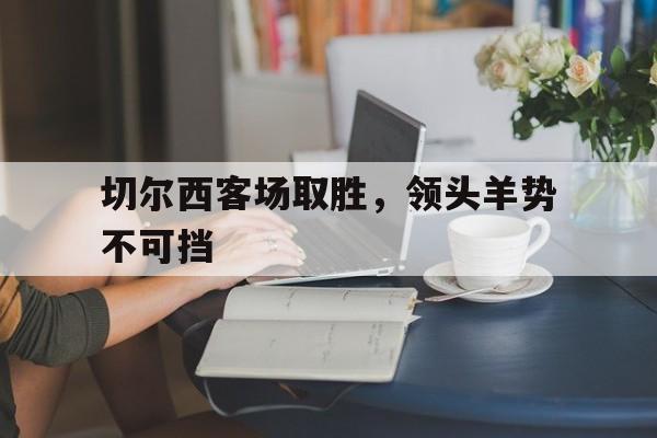 开云体育网站-关于切尔西客场取胜，领头羊势不可挡的信息